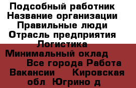 Подсобный работник › Название организации ­ Правильные люди › Отрасль предприятия ­ Логистика › Минимальный оклад ­ 30 000 - Все города Работа » Вакансии   . Кировская обл.,Югрино д.